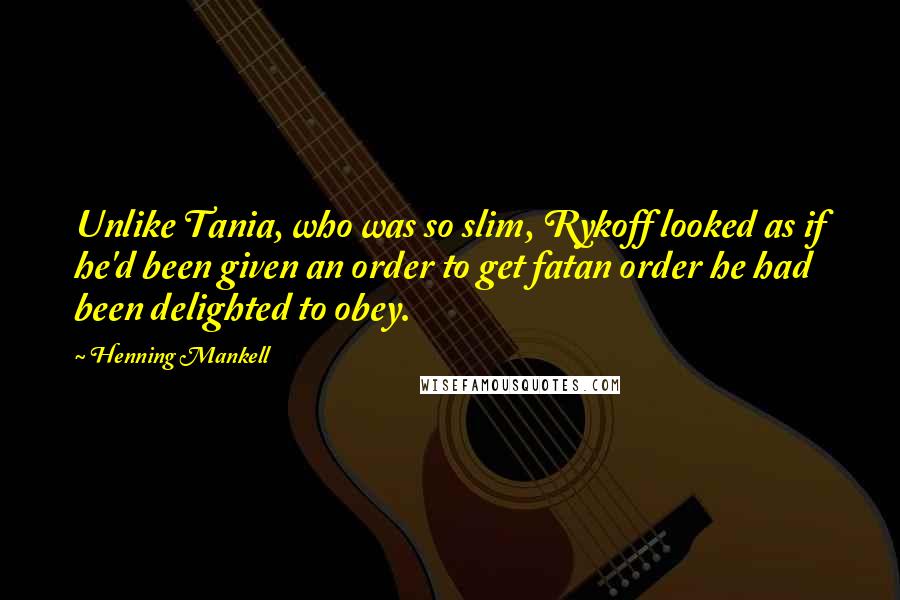 Henning Mankell Quotes: Unlike Tania, who was so slim, Rykoff looked as if he'd been given an order to get fatan order he had been delighted to obey.