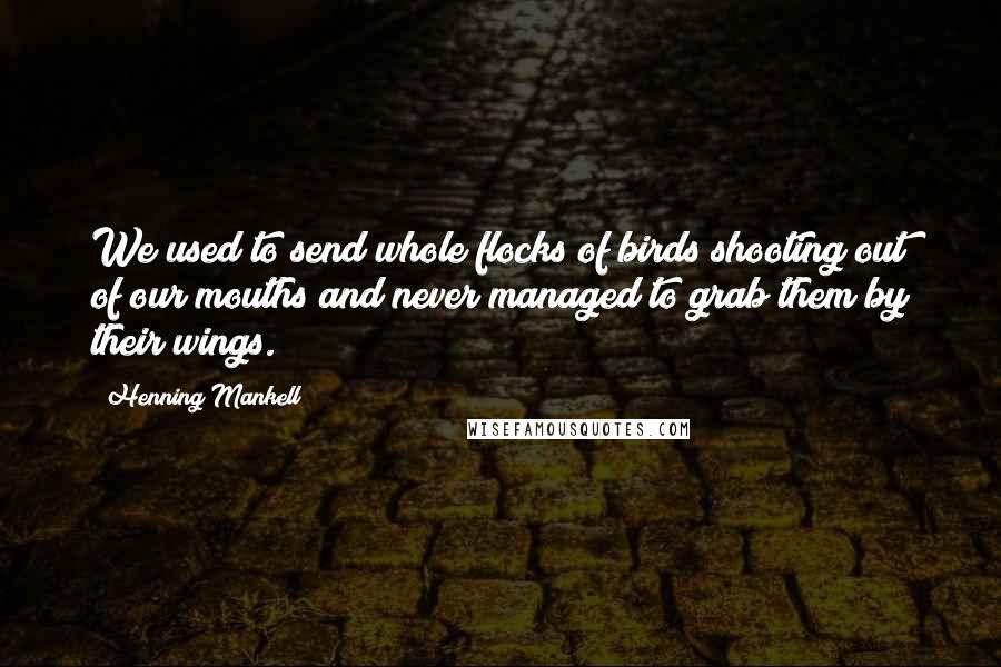 Henning Mankell Quotes: We used to send whole flocks of birds shooting out of our mouths and never managed to grab them by their wings.