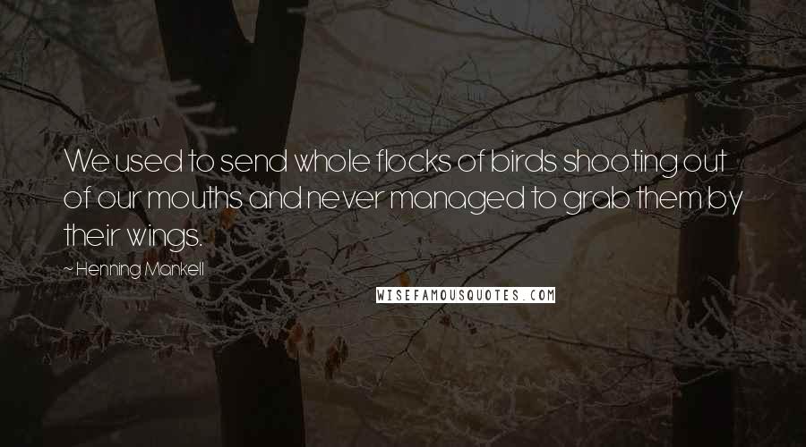 Henning Mankell Quotes: We used to send whole flocks of birds shooting out of our mouths and never managed to grab them by their wings.