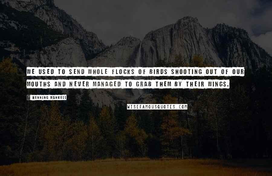 Henning Mankell Quotes: We used to send whole flocks of birds shooting out of our mouths and never managed to grab them by their wings.