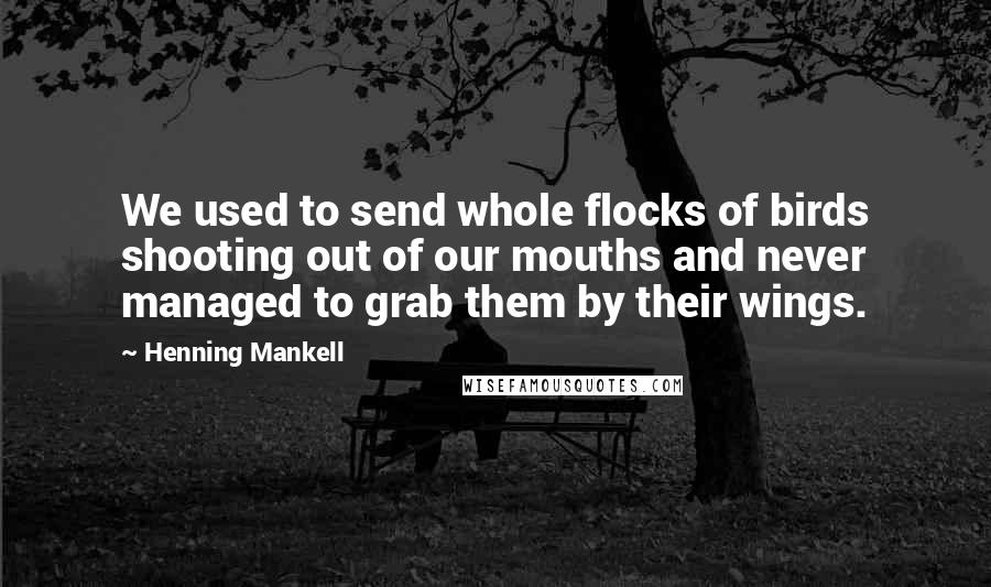 Henning Mankell Quotes: We used to send whole flocks of birds shooting out of our mouths and never managed to grab them by their wings.