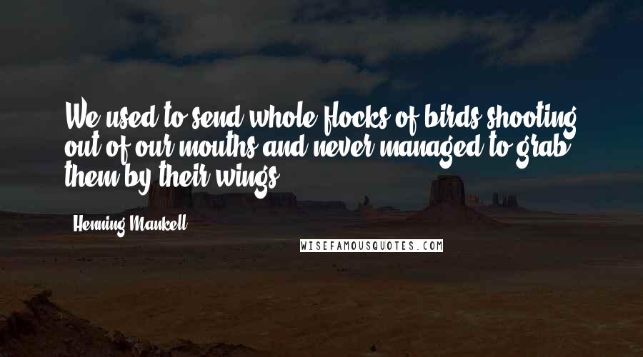 Henning Mankell Quotes: We used to send whole flocks of birds shooting out of our mouths and never managed to grab them by their wings.