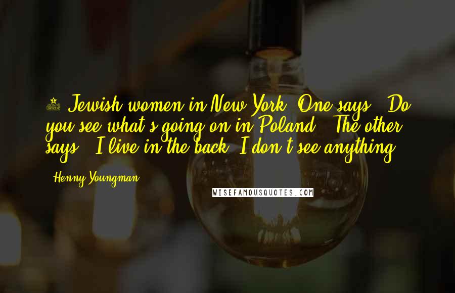 Henny Youngman Quotes: 2 Jewish women in New York. One says, "Do you see what's going on in Poland?" The other says, "I live in the back, I don't see anything."