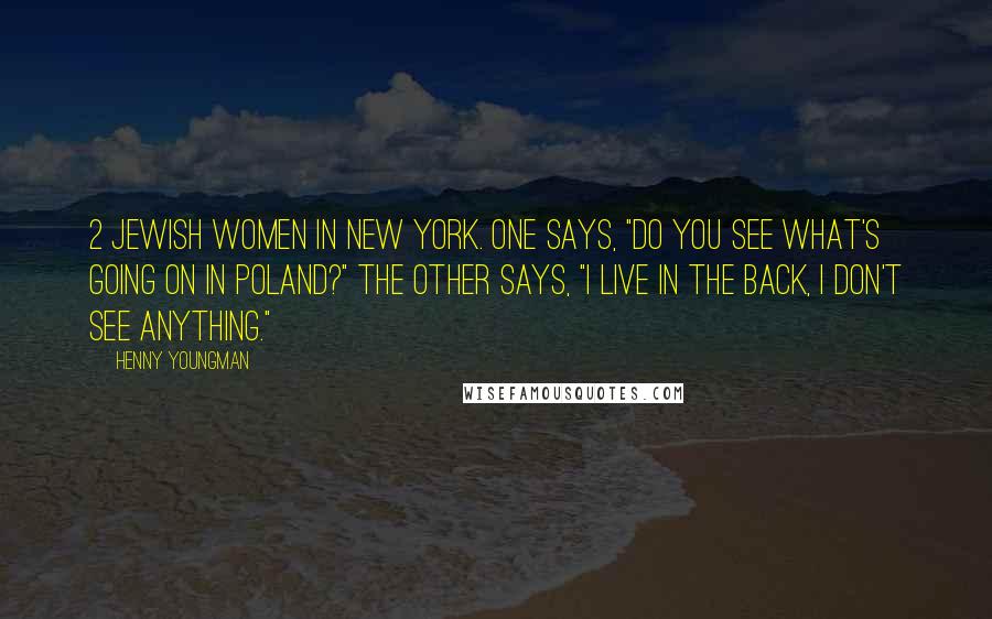 Henny Youngman Quotes: 2 Jewish women in New York. One says, "Do you see what's going on in Poland?" The other says, "I live in the back, I don't see anything."