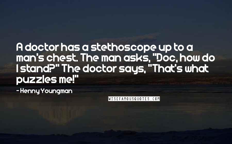 Henny Youngman Quotes: A doctor has a stethoscope up to a man's chest. The man asks, "Doc, how do I stand?" The doctor says, "That's what puzzles me!"