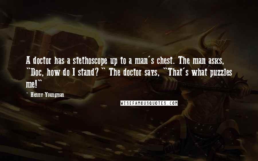 Henny Youngman Quotes: A doctor has a stethoscope up to a man's chest. The man asks, "Doc, how do I stand?" The doctor says, "That's what puzzles me!"