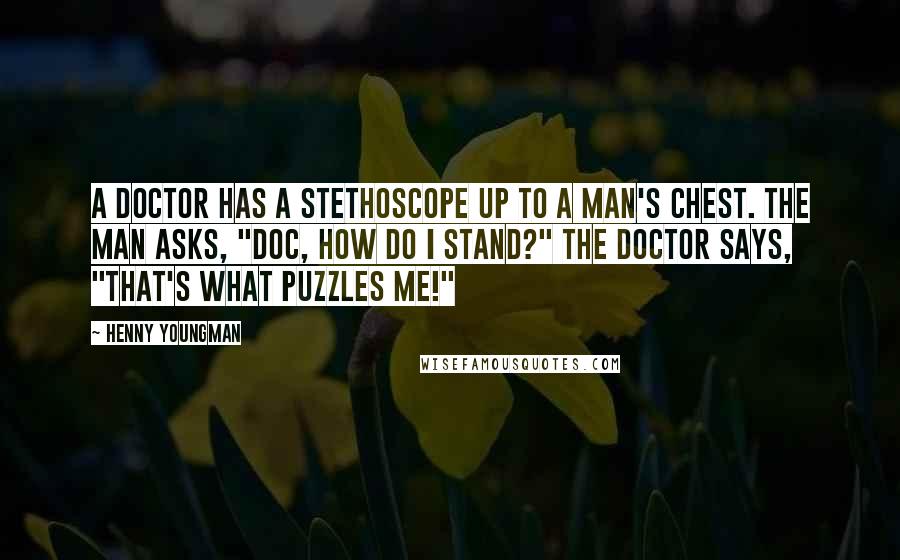 Henny Youngman Quotes: A doctor has a stethoscope up to a man's chest. The man asks, "Doc, how do I stand?" The doctor says, "That's what puzzles me!"