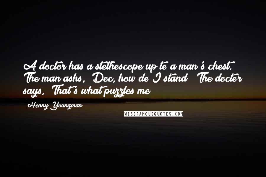 Henny Youngman Quotes: A doctor has a stethoscope up to a man's chest. The man asks, "Doc, how do I stand?" The doctor says, "That's what puzzles me!"