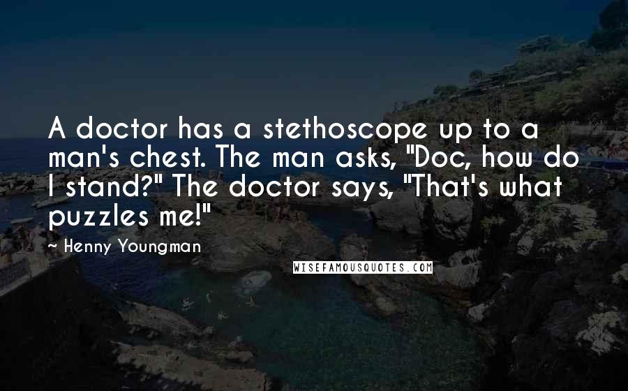 Henny Youngman Quotes: A doctor has a stethoscope up to a man's chest. The man asks, "Doc, how do I stand?" The doctor says, "That's what puzzles me!"