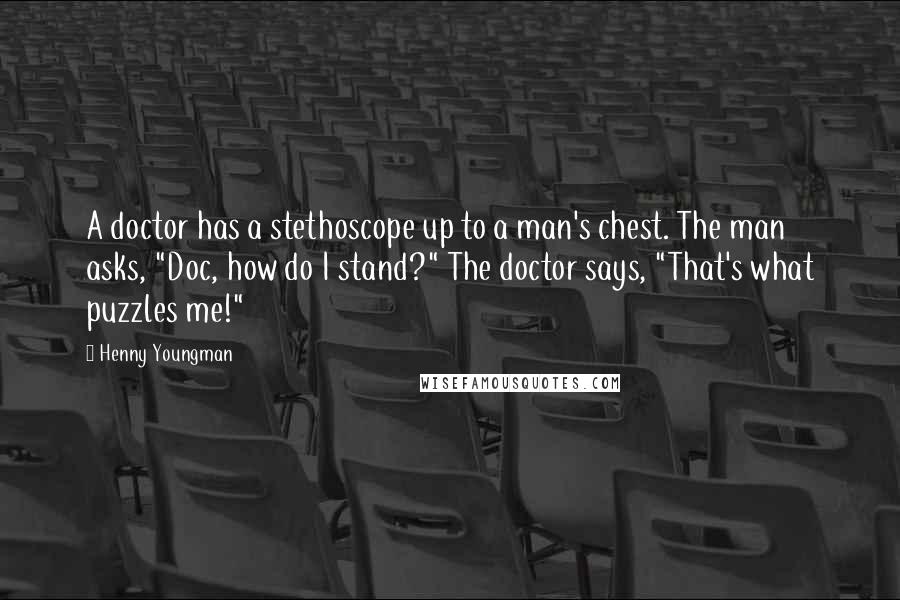 Henny Youngman Quotes: A doctor has a stethoscope up to a man's chest. The man asks, "Doc, how do I stand?" The doctor says, "That's what puzzles me!"