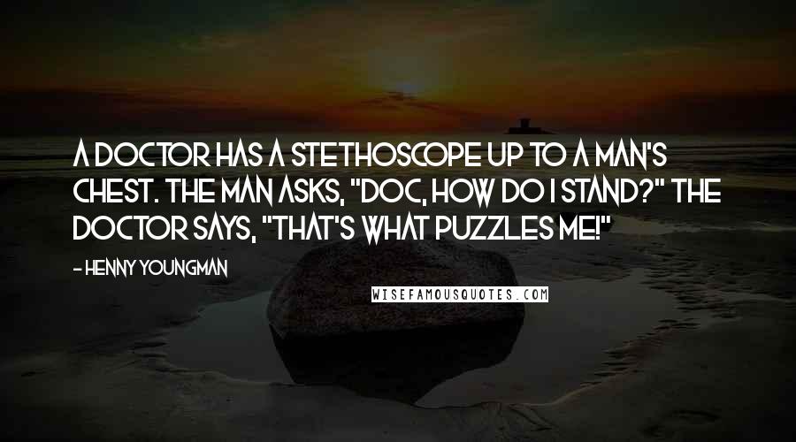 Henny Youngman Quotes: A doctor has a stethoscope up to a man's chest. The man asks, "Doc, how do I stand?" The doctor says, "That's what puzzles me!"