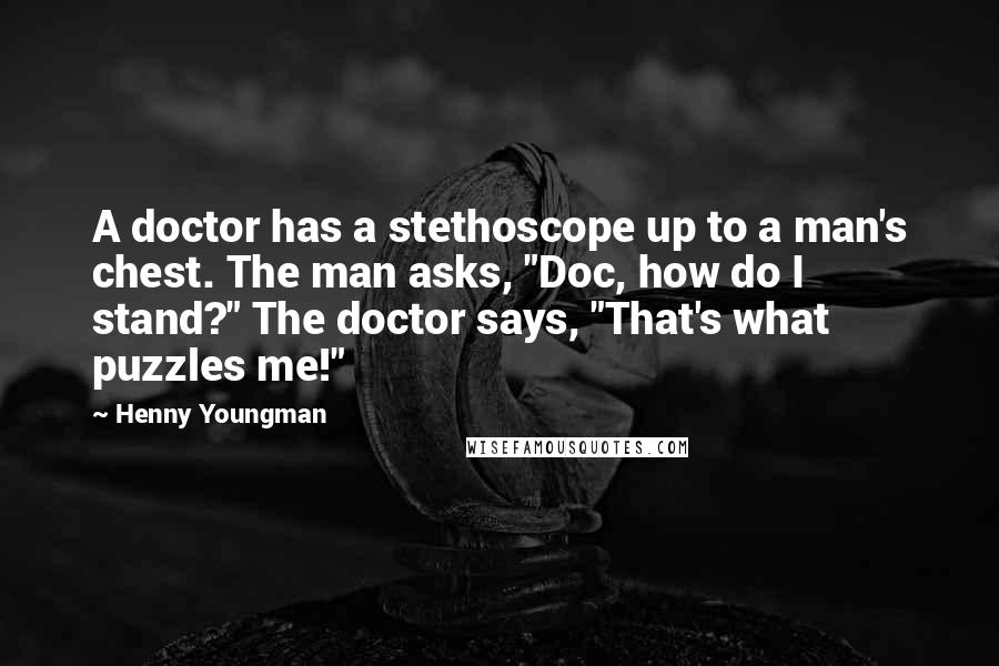 Henny Youngman Quotes: A doctor has a stethoscope up to a man's chest. The man asks, "Doc, how do I stand?" The doctor says, "That's what puzzles me!"