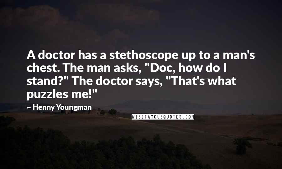 Henny Youngman Quotes: A doctor has a stethoscope up to a man's chest. The man asks, "Doc, how do I stand?" The doctor says, "That's what puzzles me!"