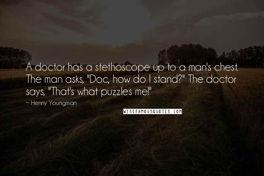 Henny Youngman Quotes: A doctor has a stethoscope up to a man's chest. The man asks, "Doc, how do I stand?" The doctor says, "That's what puzzles me!"