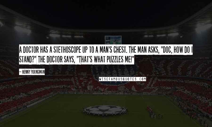 Henny Youngman Quotes: A doctor has a stethoscope up to a man's chest. The man asks, "Doc, how do I stand?" The doctor says, "That's what puzzles me!"