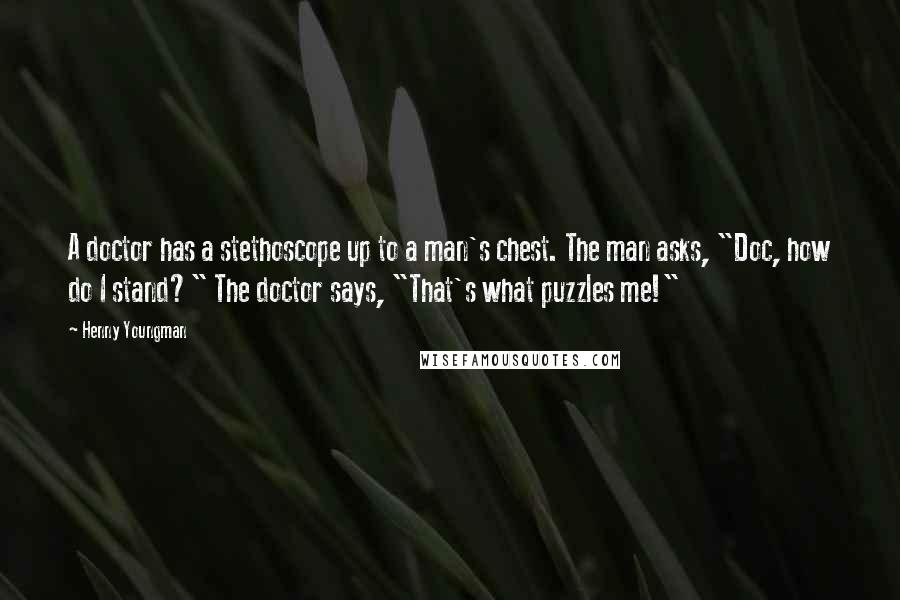 Henny Youngman Quotes: A doctor has a stethoscope up to a man's chest. The man asks, "Doc, how do I stand?" The doctor says, "That's what puzzles me!"