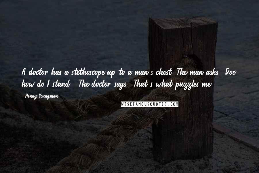 Henny Youngman Quotes: A doctor has a stethoscope up to a man's chest. The man asks, "Doc, how do I stand?" The doctor says, "That's what puzzles me!"