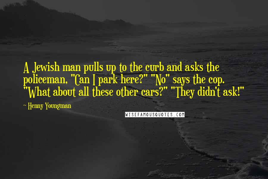 Henny Youngman Quotes: A Jewish man pulls up to the curb and asks the policeman, "Can I park here?" "No" says the cop. "What about all these other cars?" "They didn't ask!"