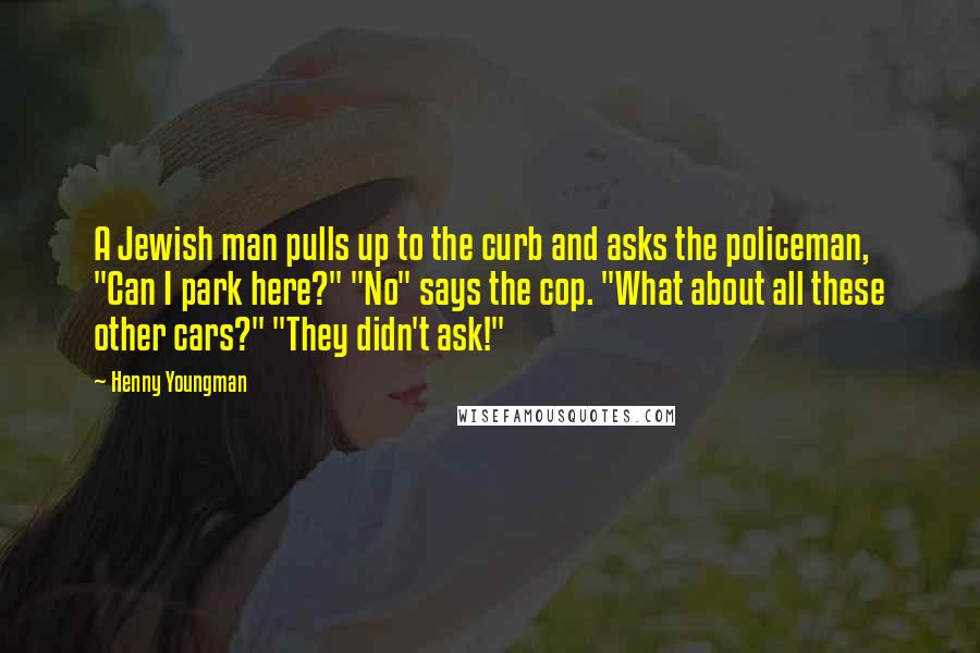 Henny Youngman Quotes: A Jewish man pulls up to the curb and asks the policeman, "Can I park here?" "No" says the cop. "What about all these other cars?" "They didn't ask!"