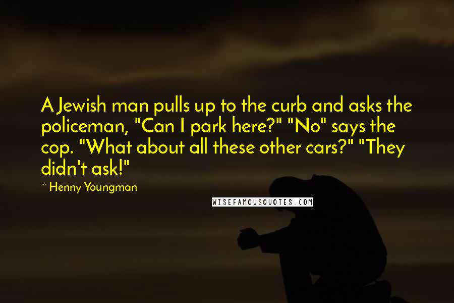 Henny Youngman Quotes: A Jewish man pulls up to the curb and asks the policeman, "Can I park here?" "No" says the cop. "What about all these other cars?" "They didn't ask!"