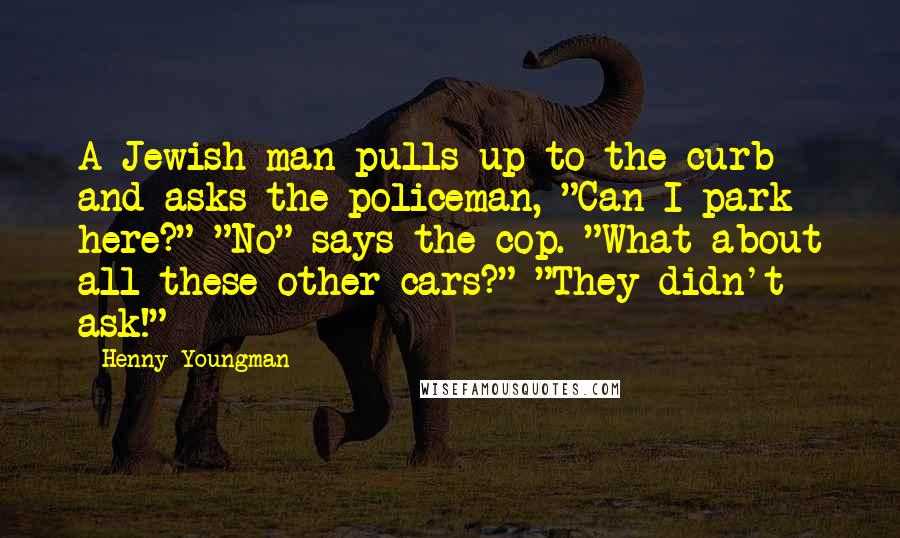 Henny Youngman Quotes: A Jewish man pulls up to the curb and asks the policeman, "Can I park here?" "No" says the cop. "What about all these other cars?" "They didn't ask!"