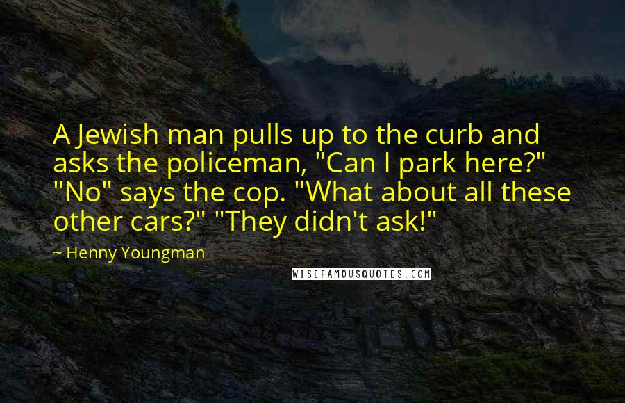Henny Youngman Quotes: A Jewish man pulls up to the curb and asks the policeman, "Can I park here?" "No" says the cop. "What about all these other cars?" "They didn't ask!"