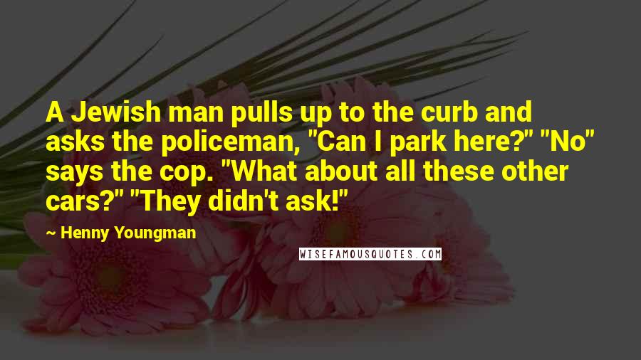 Henny Youngman Quotes: A Jewish man pulls up to the curb and asks the policeman, "Can I park here?" "No" says the cop. "What about all these other cars?" "They didn't ask!"