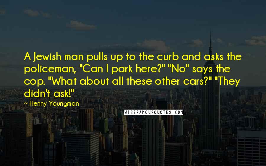 Henny Youngman Quotes: A Jewish man pulls up to the curb and asks the policeman, "Can I park here?" "No" says the cop. "What about all these other cars?" "They didn't ask!"