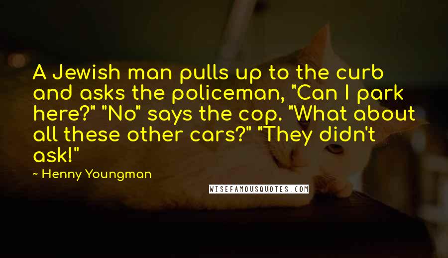 Henny Youngman Quotes: A Jewish man pulls up to the curb and asks the policeman, "Can I park here?" "No" says the cop. "What about all these other cars?" "They didn't ask!"