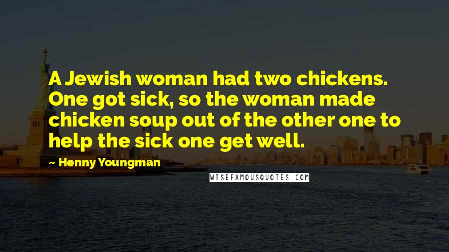 Henny Youngman Quotes: A Jewish woman had two chickens. One got sick, so the woman made chicken soup out of the other one to help the sick one get well.