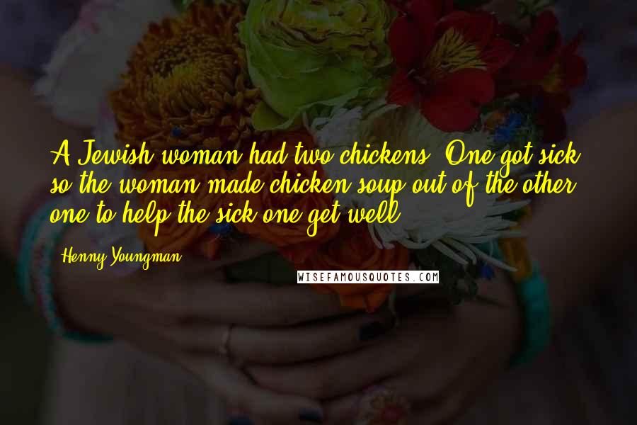 Henny Youngman Quotes: A Jewish woman had two chickens. One got sick, so the woman made chicken soup out of the other one to help the sick one get well.