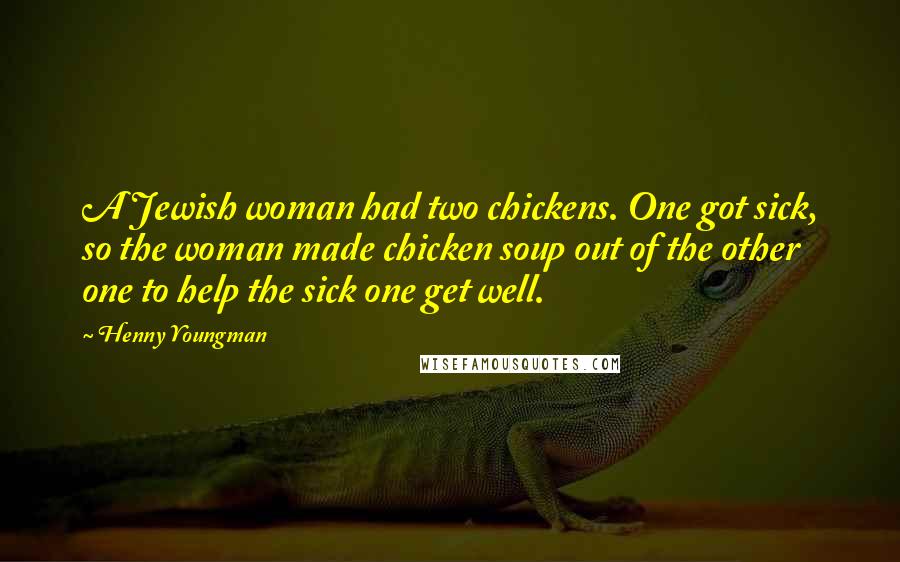 Henny Youngman Quotes: A Jewish woman had two chickens. One got sick, so the woman made chicken soup out of the other one to help the sick one get well.