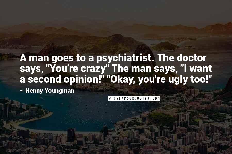Henny Youngman Quotes: A man goes to a psychiatrist. The doctor says, "You're crazy" The man says, "I want a second opinion!" "Okay, you're ugly too!"