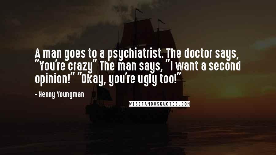 Henny Youngman Quotes: A man goes to a psychiatrist. The doctor says, "You're crazy" The man says, "I want a second opinion!" "Okay, you're ugly too!"