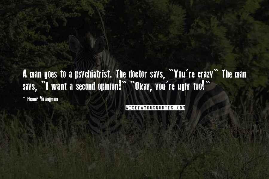 Henny Youngman Quotes: A man goes to a psychiatrist. The doctor says, "You're crazy" The man says, "I want a second opinion!" "Okay, you're ugly too!"