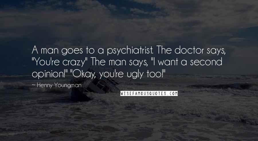 Henny Youngman Quotes: A man goes to a psychiatrist. The doctor says, "You're crazy" The man says, "I want a second opinion!" "Okay, you're ugly too!"
