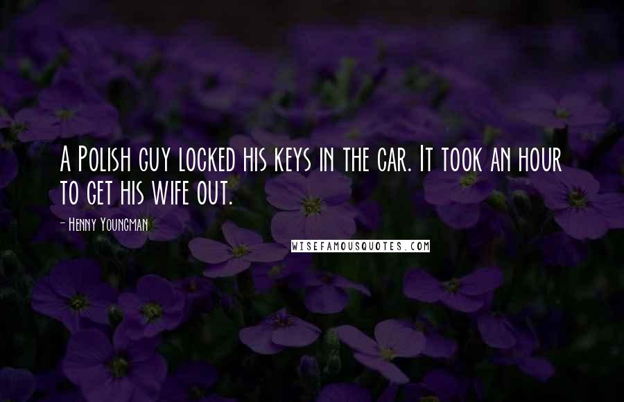 Henny Youngman Quotes: A Polish guy locked his keys in the car. It took an hour to get his wife out.