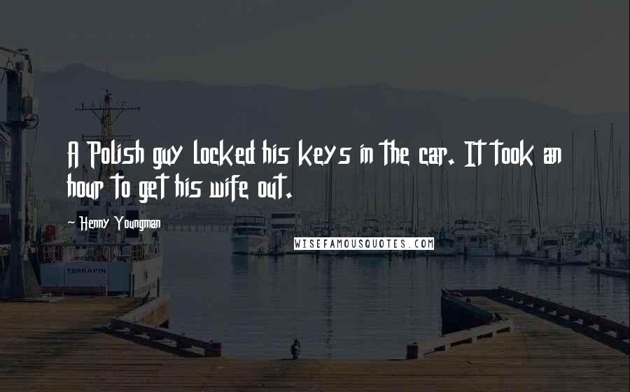 Henny Youngman Quotes: A Polish guy locked his keys in the car. It took an hour to get his wife out.