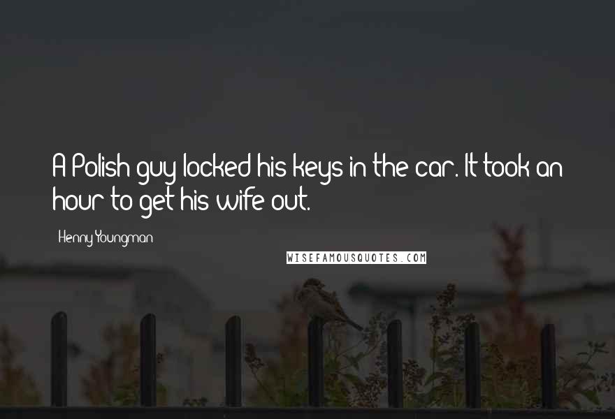 Henny Youngman Quotes: A Polish guy locked his keys in the car. It took an hour to get his wife out.