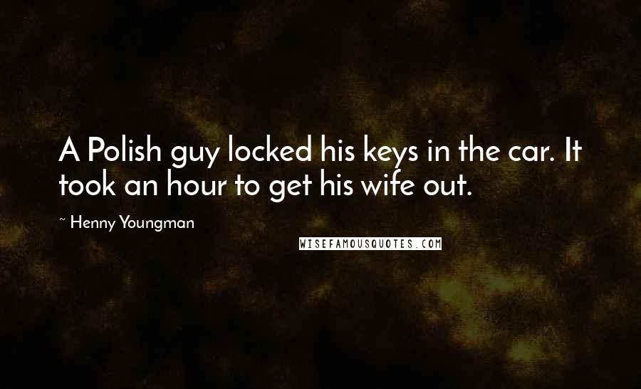 Henny Youngman Quotes: A Polish guy locked his keys in the car. It took an hour to get his wife out.