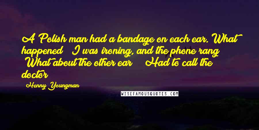 Henny Youngman Quotes: A Polish man had a bandage on each ear. What happened? "I was ironing, and the phone rang!" "What about the other ear?" "Had to call the doctor!"