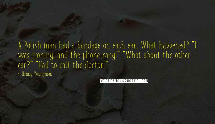 Henny Youngman Quotes: A Polish man had a bandage on each ear. What happened? "I was ironing, and the phone rang!" "What about the other ear?" "Had to call the doctor!"