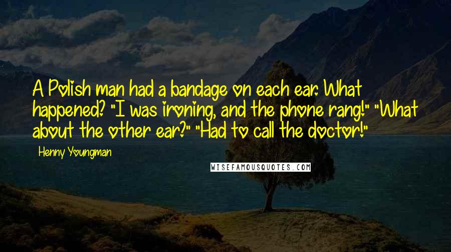 Henny Youngman Quotes: A Polish man had a bandage on each ear. What happened? "I was ironing, and the phone rang!" "What about the other ear?" "Had to call the doctor!"