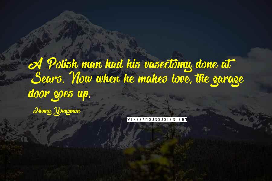 Henny Youngman Quotes: A Polish man had his vasectomy done at Sears. Now when he makes love, the garage door goes up.