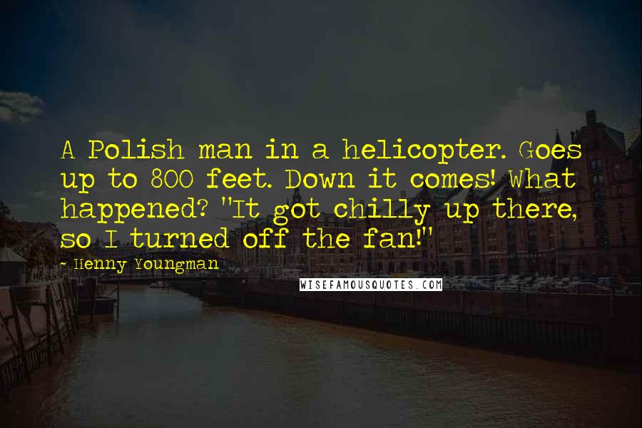 Henny Youngman Quotes: A Polish man in a helicopter. Goes up to 800 feet. Down it comes! What happened? "It got chilly up there, so I turned off the fan!"