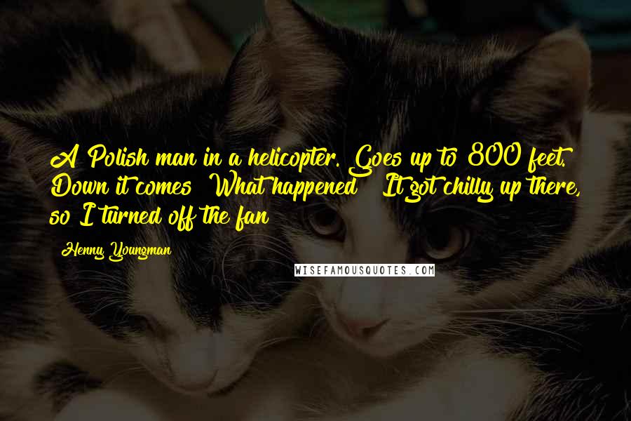 Henny Youngman Quotes: A Polish man in a helicopter. Goes up to 800 feet. Down it comes! What happened? "It got chilly up there, so I turned off the fan!"