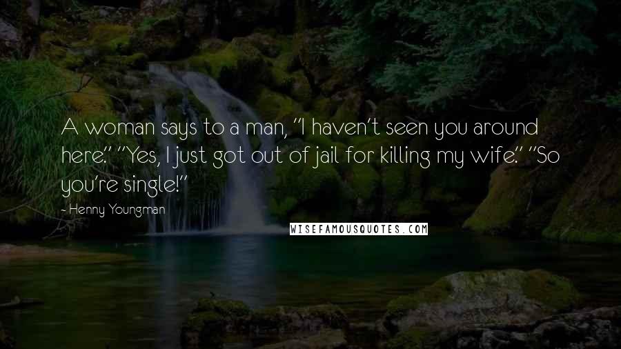Henny Youngman Quotes: A woman says to a man, "I haven't seen you around here." "Yes, I just got out of jail for killing my wife." "So you're single!"