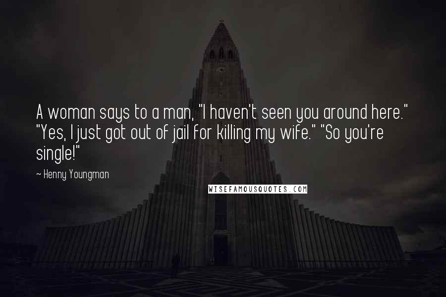 Henny Youngman Quotes: A woman says to a man, "I haven't seen you around here." "Yes, I just got out of jail for killing my wife." "So you're single!"