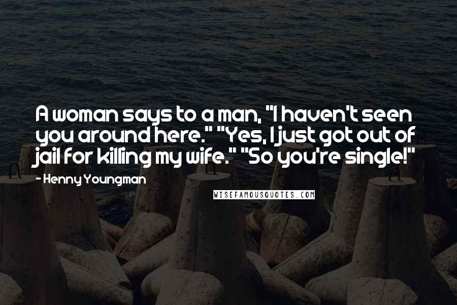 Henny Youngman Quotes: A woman says to a man, "I haven't seen you around here." "Yes, I just got out of jail for killing my wife." "So you're single!"