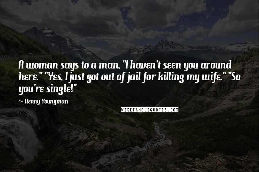 Henny Youngman Quotes: A woman says to a man, "I haven't seen you around here." "Yes, I just got out of jail for killing my wife." "So you're single!"